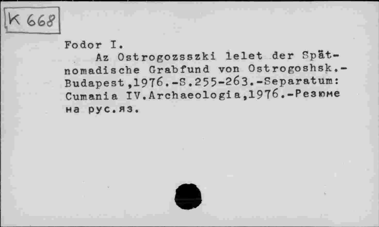 ﻿K 6éÿ
Fodor I.
Az Ostrogozsszki lelet der Spatnomadische Grabfund von Ostrogoshsk. Budapest ,1976.-5.255-263.-Separatum: Cumani a IV.Archaeologi a,1976.-Резюме на рус.яз.